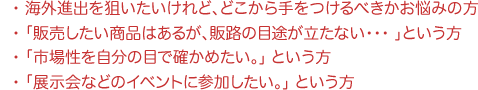 海外進出をしたい方・販売商品の販路の目途が立たない方・現地市場調査・視察団をしたい方
・展示会などのイベント参加をされたい方