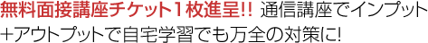 無料面接講座チケット１枚進呈！！ 通信講座でインプット+アウトプットで自宅学習でも万全の対策に！