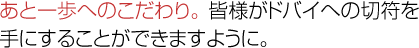 あと一歩へのこだわり。 みなさまがドバイへの切符を手にすることができますように。
